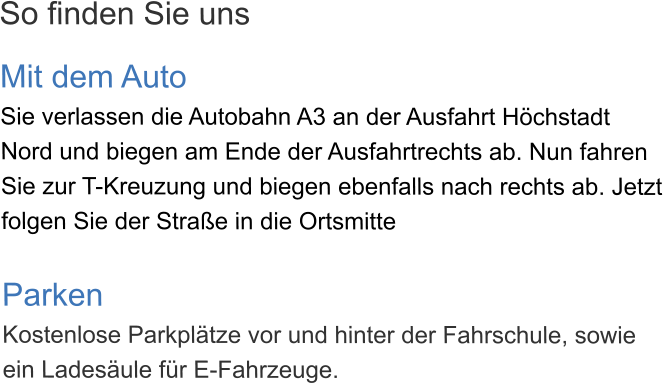 So finden Sie uns  Mit dem Auto Sie verlassen die Autobahn A3 an der Ausfahrt Höchstadt Nord und biegen am Ende der Ausfahrtrechts ab. Nun fahren Sie zur T-Kreuzung und biegen ebenfalls nach rechts ab. Jetzt folgen Sie der Straße in die Ortsmitte  Parken Kostenlose Parkplätze vor und hinter der Fahrschule, sowie ein Ladesäule für E-Fahrzeuge.